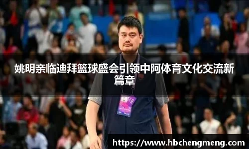 姚明亲临迪拜篮球盛会引领中阿体育文化交流新篇章