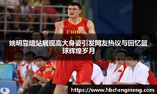 姚明靠墙站展现高大身姿引发网友热议与回忆篮球辉煌岁月