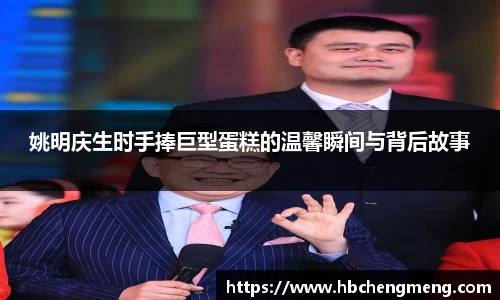 姚明庆生时手捧巨型蛋糕的温馨瞬间与背后故事