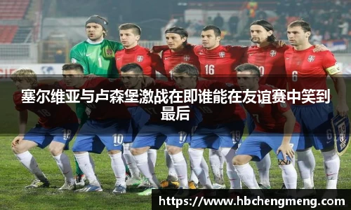 塞尔维亚与卢森堡激战在即谁能在友谊赛中笑到最后
